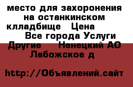 место для захоронения на останкинском клладбище › Цена ­ 1 000 000 - Все города Услуги » Другие   . Ненецкий АО,Лабожское д.